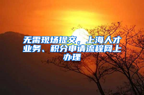 无需现场提交，上海人才业务、积分申请流程网上办理