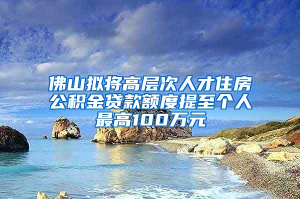 佛山拟将高层次人才住房公积金贷款额度提至个人最高100万元