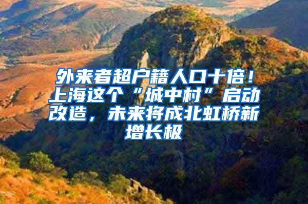 外来者超户籍人口十倍！上海这个“城中村”启动改造，未来将成北虹桥新增长极