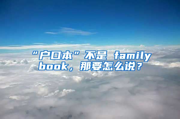 “户口本”不是 family book，那要怎么说？