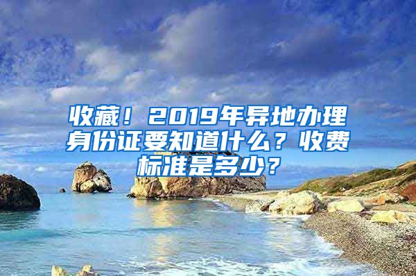 收藏！2019年异地办理身份证要知道什么？收费标准是多少？