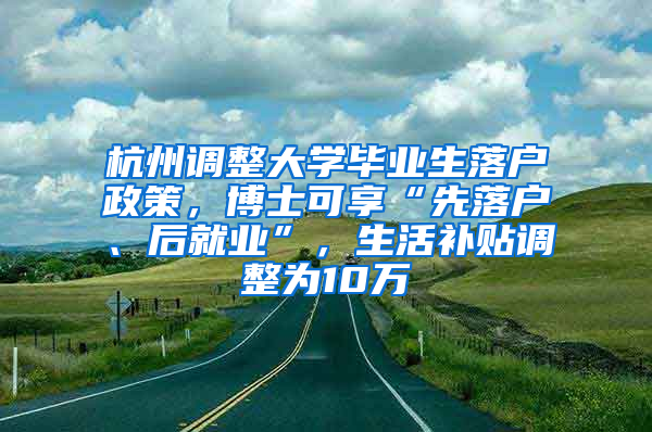 杭州调整大学毕业生落户政策，博士可享“先落户、后就业”，生活补贴调整为10万