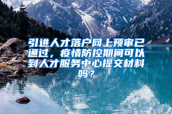 引进人才落户网上预审已通过，疫情防控期间可以到人才服务中心提交材料吗？