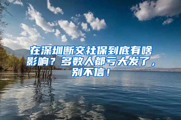 在深圳断交社保到底有啥影响？多数人都亏大发了，别不信！