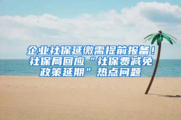 企业社保延缴需提前报备！社保局回应“社保费减免政策延期”热点问题