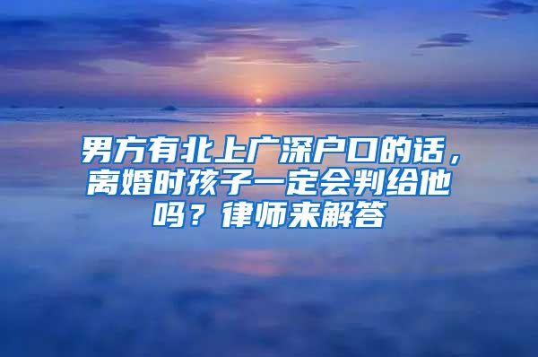 男方有北上广深户口的话，离婚时孩子一定会判给他吗？律师来解答