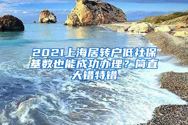 2021上海居转户低社保基数也能成功办理？简直大错特错