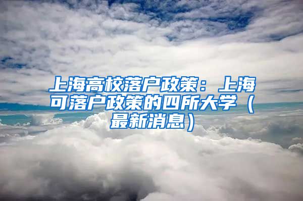 上海高校落户政策：上海可落户政策的四所大学（最新消息）