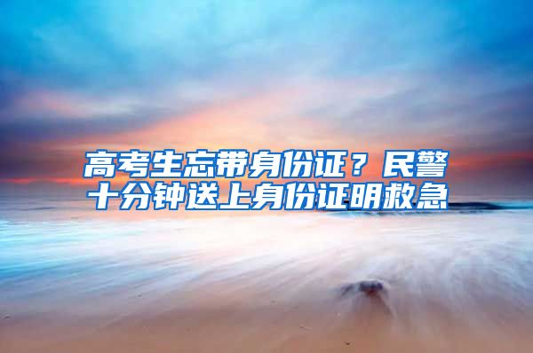 高考生忘带身份证？民警十分钟送上身份证明救急