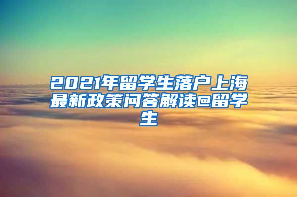 2021年留学生落户上海最新政策问答解读@留学生
