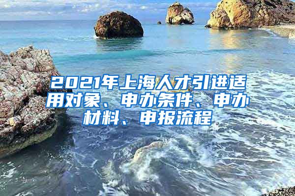 2021年上海人才引进适用对象、申办条件、申办材料、申报流程