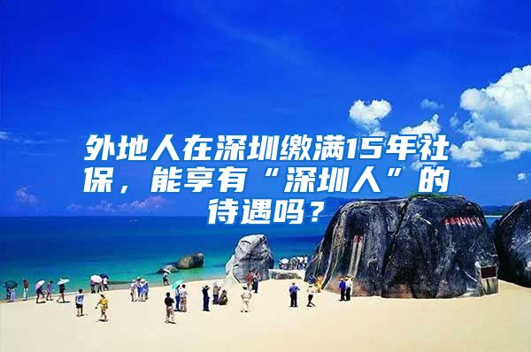 外地人在深圳缴满15年社保，能享有“深圳人”的待遇吗？