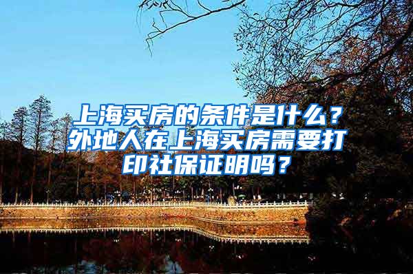 上海买房的条件是什么？外地人在上海买房需要打印社保证明吗？