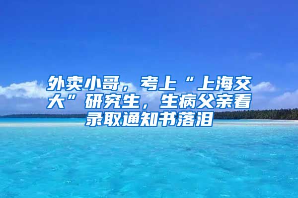 外卖小哥，考上“上海交大”研究生，生病父亲看录取通知书落泪