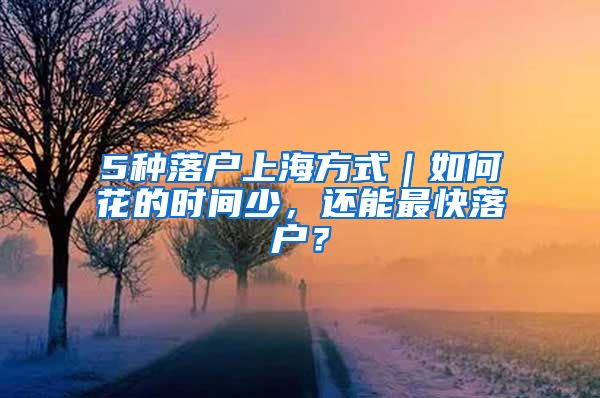 5种落户上海方式｜如何花的时间少，还能最快落户？