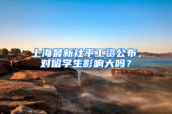 上海最新社平工资公布，对留学生影响大吗？