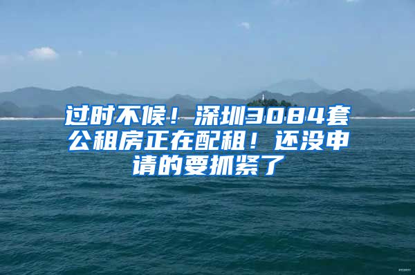 过时不候！深圳3084套公租房正在配租！还没申请的要抓紧了