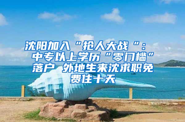 沈阳加入“抢人大战“： 中专以上学历“零门槛”落户 外地生来沈求职免费住十天