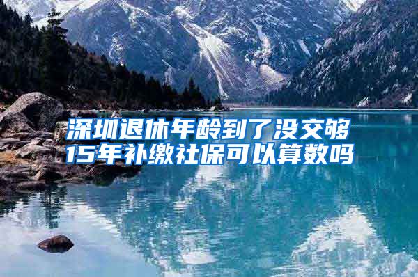 深圳退休年龄到了没交够15年补缴社保可以算数吗