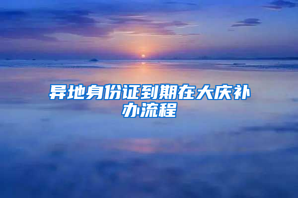 异地身份证到期在大庆补办流程