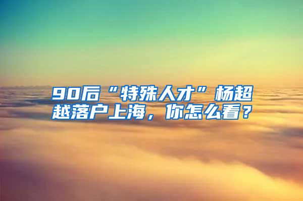 90后“特殊人才”杨超越落户上海，你怎么看？