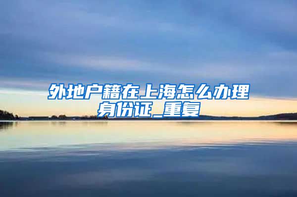 外地户籍在上海怎么办理身份证_重复