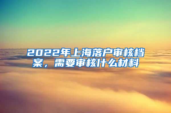 2022年上海落户审核档案，需要审核什么材料