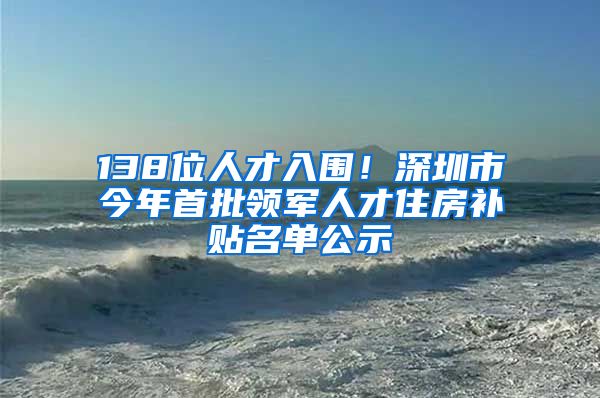 138位人才入围！深圳市今年首批领军人才住房补贴名单公示