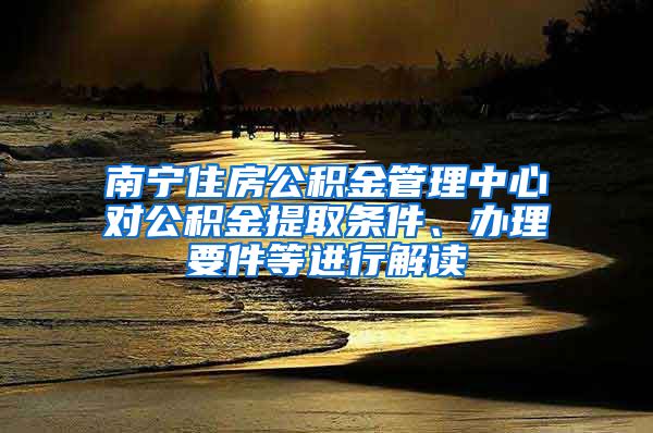 南宁住房公积金管理中心对公积金提取条件、办理要件等进行解读