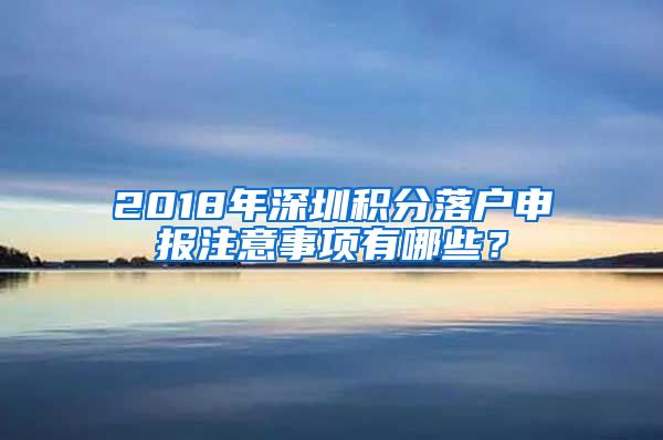 2018年深圳积分落户申报注意事项有哪些？