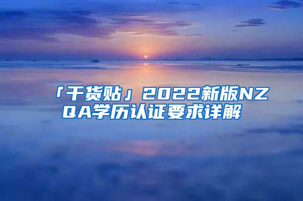 「干货贴」2022新版NZQA学历认证要求详解