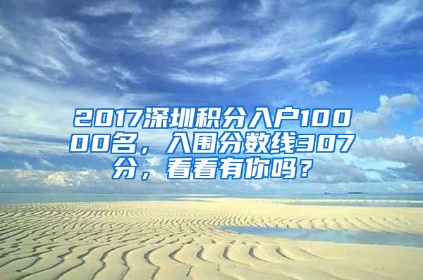2017深圳积分入户10000名，入围分数线307分，看看有你吗？