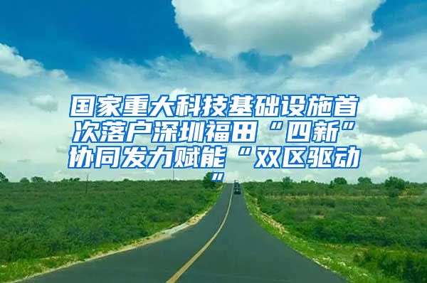 国家重大科技基础设施首次落户深圳福田“四新”协同发力赋能“双区驱动”
