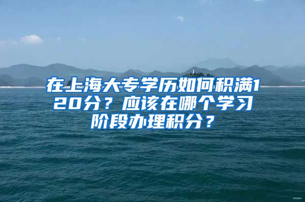 在上海大专学历如何积满120分？应该在哪个学习阶段办理积分？