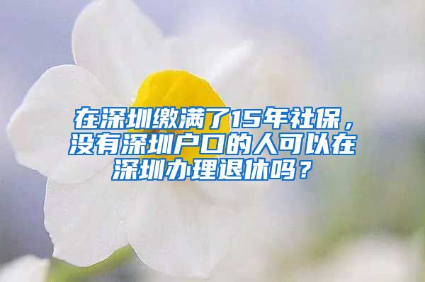 在深圳缴满了15年社保，没有深圳户口的人可以在深圳办理退休吗？