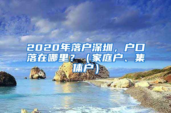 2020年落户深圳，户口落在哪里？（家庭户、集体户）