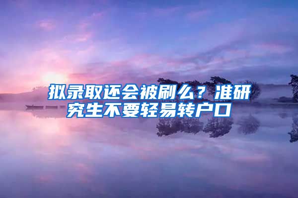 拟录取还会被刷么？准研究生不要轻易转户口