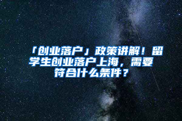 「创业落户」政策讲解！留学生创业落户上海，需要符合什么条件？