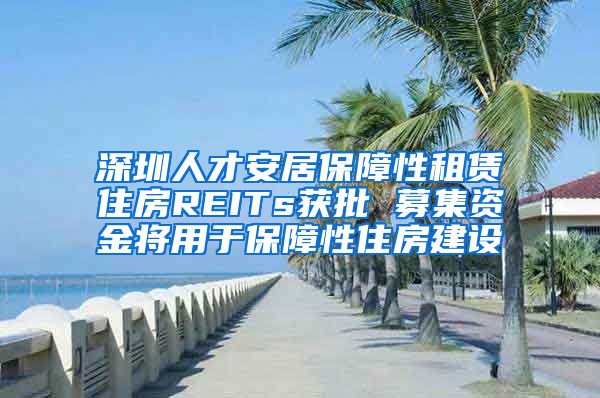 深圳人才安居保障性租赁住房REITs获批 募集资金将用于保障性住房建设