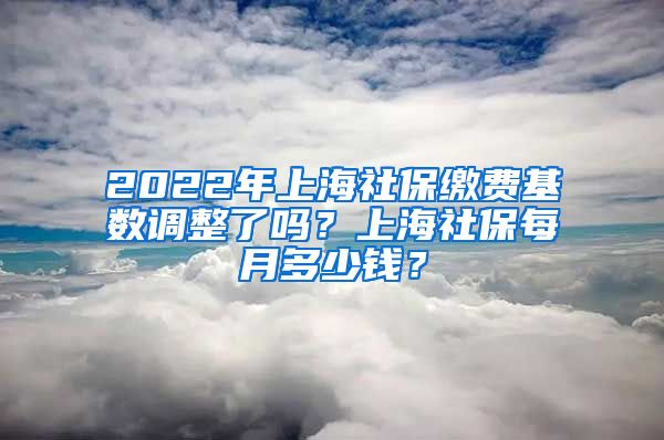 2022年上海社保缴费基数调整了吗？上海社保每月多少钱？