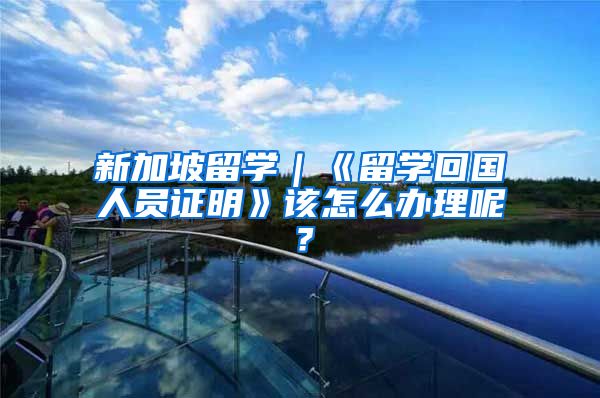 新加坡留学｜《留学回国人员证明》该怎么办理呢？