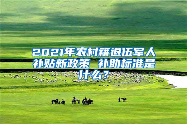 2021年农村籍退伍军人补贴新政策 补助标准是什么？