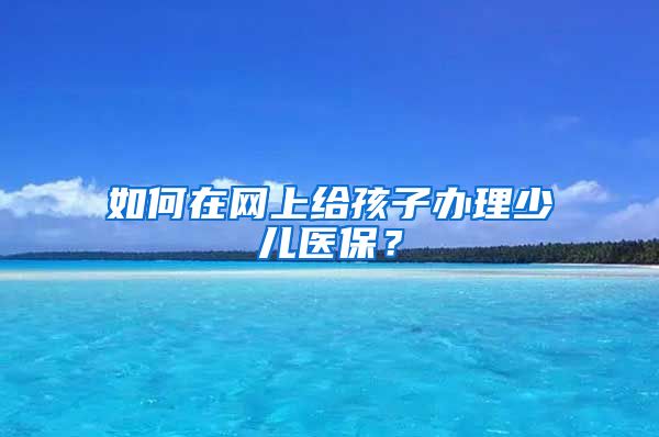 如何在网上给孩子办理少儿医保？