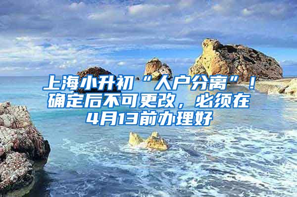 上海小升初“人户分离”！确定后不可更改，必须在4月13前办理好