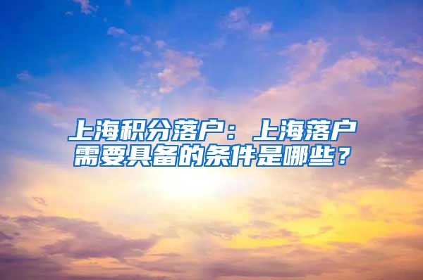 上海积分落户：上海落户需要具备的条件是哪些？