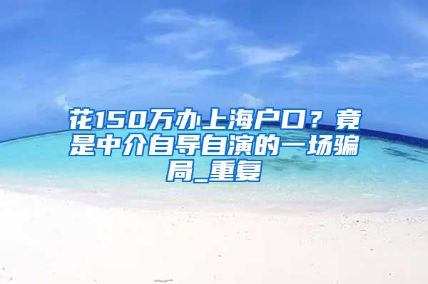 花150万办上海户口？竟是中介自导自演的一场骗局_重复