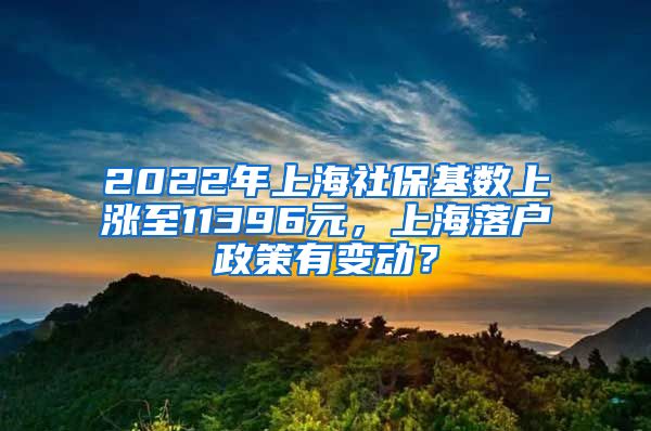 2022年上海社保基数上涨至11396元，上海落户政策有变动？