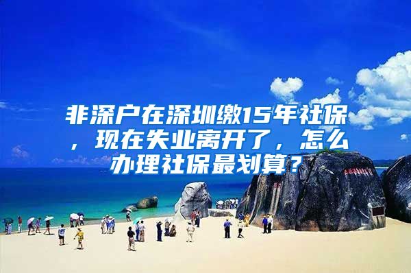 非深户在深圳缴15年社保，现在失业离开了，怎么办理社保最划算？