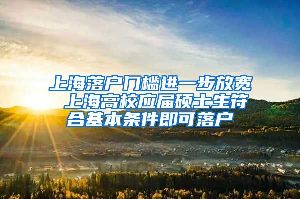 上海落户门槛进一步放宽 上海高校应届硕士生符合基本条件即可落户
