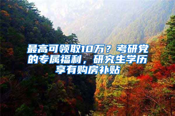 最高可领取10万？考研党的专属福利，研究生学历享有购房补贴